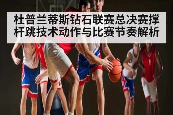 杜普兰蒂斯钻石联赛总决赛撑杆跳技术动作与比赛节奏解析
